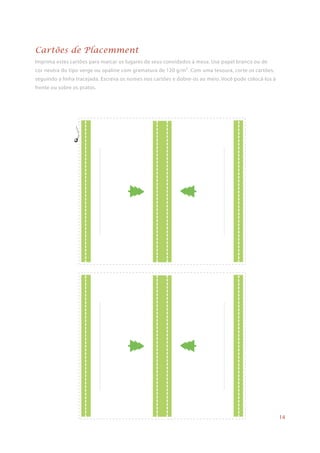 Imprima estes cartões para marcar os lugares de seus convidados à mesa. Use papel branco ou de
cor neutra do tipo verge ou opaline com gramatura de 120 g/m². Com uma tesoura, corte os cartões,
seguindo a linha tracejada. Escreva os nomes nos cartões e dobre-os ao meio. Você pode colocá-los à
frente ou sobre os pratos.
Cartões de Placemment
14
 