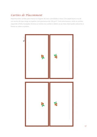 Imprima estes cartões para marcar os lugares de seus convidados à mesa. Use papel branco ou de
cor neutra do tipo verge ou opaline com gramatura de 120 g/m². Com uma tesoura, corte os cartões,
seguindo a linha tracejada. Escreva os nomes nos cartões e dobre-os ao meio. Você pode colocá-los à
frente ou sobre os pratos.
Cartões de Placemment
17
 