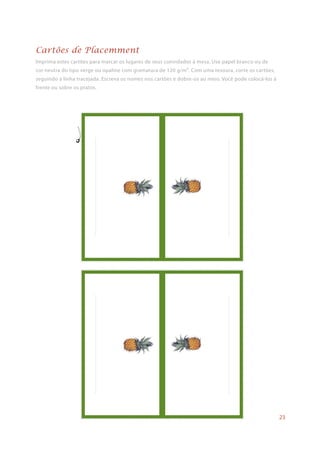 Imprima estes cartões para marcar os lugares de seus convidados à mesa. Use papel branco ou de
cor neutra do tipo verge ou opaline com gramatura de 120 g/m². Com uma tesoura, corte os cartões,
seguindo a linha tracejada. Escreva os nomes nos cartões e dobre-os ao meio. Você pode colocá-los à
frente ou sobre os pratos.
Cartões de Placemment
23
 