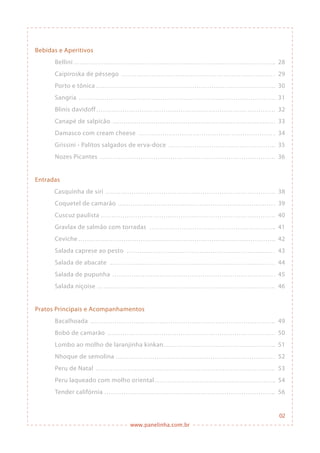 www.panelinha.com.br
Bebidas e Aperitivos
Bellini
Caipiroska de pêssego
Porto e tônica
Sangria
Blinis davidoff
Canapé de salpicão
Damasco com cream cheese
Grissini - Palitos salgados de erva-doce
Nozes Picantes
Entradas
	 Casquinha de siri
Coquetel de camarão
Cuscuz paulista
Gravlax de salmão com torradas
Ceviche
Salada caprese ao pesto
Salada de abacate
Salada de pupunha
Salada niçoise
Pratos Principais e Acompanhamentos
Bacalhoada
Bobó de camarão
Lombo ao molho de laranjinha kinkan
Nhoque de semolina
Peru de Natal
Peru laqueado com molho oriental
Tender califórnia
02
28
29
30
31
32
33
34
35
36
38
39
40
41
42
43
44
45
46
49
50
51
52
53
54
56
 