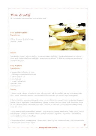 www.panelinha.com.br
Blinis davidoff
Para o creme azedo
Ingredientes
200 ml de creme de leite fresco
suco de 1 limão
Preparo
Numa tigela, misture o creme de leite fresco com o suco de limão e leve à geladeira por no mínimo 2
horas. Este creme azedo será usado para acompanhar os blinis e só deve ser retirado da geladeira no
momento de servir.
Para os blinis
Ingredientes
2 xícaras (chá) de farinha de trigo
2 colheres (chá) de fermento em pó
1 colher (chá) de sal
2 ovos batidos
1 xícara (chá) de leite
óleo para untar
caviar a gosto
Preparo
1. Numa tigela, coloque a farinha de trigo, o fermento e o sal. Misture bem e acrescente os ovos bati-
dos e o leite. Sem bater, misture com um batedor de arame até que a massa fique homogênea.
2. Numa frigideira antiaderente grande, regue com um fio de óleo e espalhe com um pedaço de papel-
toalha. Leve ao fogo baixo. Quando aquecer, coloque a massa com uma colher (chá), formando discos
de cerca de 3 cm. Deixe um bom espaço entre cada porção para que as panquequinhas não grudem
umas nas outras.
3. Com uma espátula, vire os blinis quando a parte superior começar a endurecer. Deixe dourar o outro
lado. Repita a operação com toda a massa, sempre untando a frigideira e regulando a temperatura,
aumentando ou diminuindo o fogo.
4. Disponha os blinis numa travessa, coloque uma colher (chá) de creme azedo em cada panquequinha
e decore com caviar. Sirva a seguir.
Faz: 120 unidades • Ficam prontos em: 1h + 2h do creme azedo
32
 