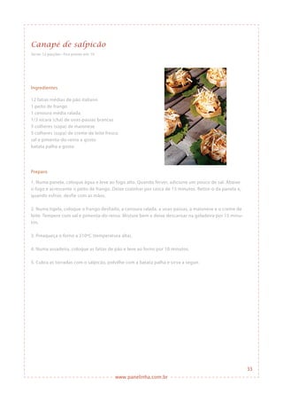 www.panelinha.com.br
Canapé de salpicão
Serve: 12 porções • Fica pronto em: 1h
Ingredientes
12 fatias médias de pão italiano
1 peito de frango
1 cenoura média ralada
1/3 xícara (chá) de uvas-passas brancas
5 colheres (sopa) de maionese
5 colheres (sopa) de creme de leite fresco
sal e pimenta-do-reino a gosto
batata palha a gosto
Preparo
1. Numa panela, coloque água e leve ao fogo alto. Quando ferver, adicione um pouco de sal. Abaixe
o fogo e acrescente o peito de frango. Deixe cozinhar por cerca de 15 minutos. Retire-o da panela e,
quando esfriar, desfie com as mãos.
2. Numa tigela, coloque o frango desfiado, a cenoura ralada, a uvas-passas, a maionese e o creme de
leite. Tempere com sal e pimenta-do-reino. Misture bem e deixe descansar na geladeira por 15 minu-
tos.
3. Preaqueça o forno a 210ºC (temperatura alta).
4. Numa assadeira, coloque as fatias de pão e leve ao forno por 10 minutos.
5. Cubra as torradas com o salpicão, polvilhe com a batata palha e sirva a seguir.
33
 