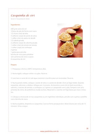 www.panelinha.com.br
Casquinha de siri
Serve: 6 • Fica pronta em: 45min
Ingredientes
500 g de carne de siri
3 fatias de pão de fôrma sem casca
1/2 xícara (chá) de leite
3 colheres (sopa) de azeite de oliva
1 colher (chá) de azeite de dendê
1/2 cebola picada
2 colheres (sopa) de salsinha picada
1 colher (chá) de extrato de tomate
1 colher (sopa) de conhaque
2 gemas
1 gema para pincelar
farinha de rosca para polvilhar
sal e pimenta-do-reino a gosto
6 casquinhas de siri
Preparo
1. Preaqueça o forno a 200ºC (temperatura alta).
2. Numa tigela, coloque o leite e os pães. Reserve.
3. Lave bem a carne de siri sob água corrente e transfira para um escorredor. Reserve.
4. Numa panela média, coloque o azeite de oliva e o azeite de dendê e leve ao fogo médio. Quando
esquentar, adicione a cebola e refogue por 2 minutos. Acrescente a carne de siri bem escorrida, a
salsinha, o extrato de tomate, o conhaque, as 2 gemas e o preparado com o pão. Tempere com sal e
pimenta-do-reino, de preferência moída na hora. Mexa bem e cozinhe em fogo baixo por mais 2 minu-
tos.
5. Coloque a mistura de siri nas casquinhas ou em tigelinhas individuais, pincele com a gema e polvilhe
com a farinha de rosca.
6. Numa assadeira, disponha as casquinhas. Leve ao forno preaquecido e deixe dourar por cerca de 15
minutos. Sirva a seguir.
38
 