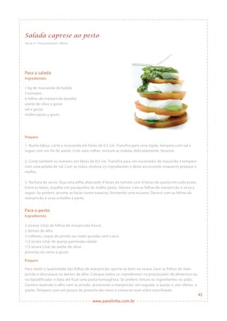 www.panelinha.com.br
Salada caprese ao pesto
Serve: 6 • Fica pronta em: 30min
Para a salada
Ingredientes
1 kg de mussarela de búfala
5 tomates
6 folhas de manjericão lavadas
azeite de oliva a gosto
sal a gosto
molho pesto a gosto
Preparo
1. Numa tábua, corte a mussarela em fatias de 0,5 cm. Transfira para uma tigela, tempere com sal e
regue com um fio de azeite. Com uma colher, misture as rodelas delicadamente. Reserve.
2. Corte também os tomates em fatias de 0,5 cm. Transfira para um escorredor de macarrão e tempere
com uma pitada de sal. Com as mãos, misture os ingredientes e deixe escorrendo enquanto prepara o
molho.
3. Na hora de servir, faça uma pilha alternado 4 fatias de tomate com 4 fatias do queijo em cada prato.
Entre as fatias, espalhe um pouquinho de molho pesto. Decore com as folhas de manjericão e sirva a
seguir. Se preferir, arrume as fatias numa travessa, formando uma escama. Decore com as folhas de
manjericão e sirva o molho à parte.
Para o pesto
Ingredientes
2 xícaras (chá) de folhas de manjericão fresco
2 dentes de alho
3 colheres (sopa) de pinolis ou nozes picadas sem casca
1/2 xícara (chá) de queijo parmesão ralado
1/2 xícara (chá) de azeite de oliva
pimenta-do-reino a gosto
Preparo
Para medir a quantidade das folhas de manjericão, aperte-as bem na xícara. Lave as folhas de man-
jericão e descasque os dentes de alho. Coloque todos os ingredientes no processador de alimentos ou
no liquidificador e bata até ficar uma pasta homogênea. Se preferir, triture os ingredientes no pilão.
Comece batendo o alho com os pinolis, acrescente o manjericão, em seguida, o queijo e, por último, o
azeite. Tempere com um pouco de pimenta-do-reino e conserve num vidro esterilizado.
43
 