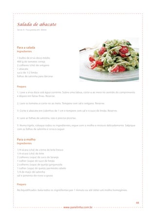 www.panelinha.com.br
Salada de abacate
Serve: 6 • Fica pronta em: 30min
Para a salada
Ingredientes
1 bulbo de erva-doce médio
400 g de tomates-cereja
2 colheres (chá) de orégano
1 abacate
suco de 1/2 limão
folhas de salsinha para decorar
Preparo
1. Lave a erva-doce sob água corrente. Sobre uma tábua, corte-a ao meio no sentido do comprimento
e depois em fatias finas. Reserve.
2. Lave os tomates e corte-os ao meio. Tempere com sal e orégano. Reserve.
3. Corte o abacate em cubinhos de 1 cm e tempere com sal e o suco de limão. Reserve.
4. Lave as folhas de salsinha, não é preciso picá-las.
5. Numa tigela, coloque todos os ingredientes, regue com o molho e misture delicadamente. Salpique
com as folhas de salsinha e sirva a seguir.
Para o molho
Ingredientes
1/4 xícara (chá) de creme de leite fresco
1/4 xícara (chá) de leite
2 colheres (sopa) de suco de laranja
1 colher (sopa) de suco de limão
2 colheres (sopa) de queijo gorgonzola
1 colher (sopa) de queijo parmesão ralado
1/4 de maço de salsinha
sal e pimenta-do-reino a gosto
Preparo
No liquidificador, bata todos os ingredientes por 1 minuto ou até obter um molho homogêneo.
44
 