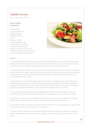 www.panelinha.com.br
Salada niçoise
Serve: 4 • Fica pronta em: 1h30min
Para a salada
Ingredientes
1 lata de atum
1 maço de alface lisa
200 g de vagem
2 tomates médios
2 ovos
2 batatas médias
1/4 de pimentão verde
1/4 de pimentão vermelho
1/4 de pimentão amarelo
6 filés de anchovas em conserva
2 colheres (sopa) de azeitonas verdes
1 colher (sopa) de salsinha picada
Preparo
1. Lave bem as folhas de alface sob água corrente. Numa tigela com água e 1 colher (chá) de vinagre,
deixe as folhas de molho por 10 minutos. Em seguida, retire as folhas sem escorrer a água, assim, as
“sujeirinhas” ficam no fundo da tigela. Seque bem as folhas, pois a água dilui o molho.
2. Numa panela média, coloque 1 litro de água com 1 colher (sopa) de sal e leve ao fogo alto. Quando
ferver, acrescente as vagens e deixe cozinhar por 5 minutos. Prepare uma tigela com água e gelo. Com
uma escumadeira, retire as vagens da panela e transfira para a tigela, isso serve para cessar o cozi-
mento. Quando esfriar, escorra.
3. Faça um corte em X na base de cada tomate. Na panela que as vagens foram cozidas, coloque os
tomates por alguns segundos. Prepare outra tigela com água e gelo. Retire os tomates da panela e
mergulhe-os na tigela. Pelo X, puxe a pele como se fossem quatro folhas. O choque térmico faz com
que a pele se desprenda facilmente. Corte os tomates em quatro e retire as sementes.
4. Leve uma panela com água ao fogo alto. Quando ferver, abaixe o fogo e coloque os ovos para
cozinhar por 15 minutos. Retire do fogo e deixe esfriar. Descasque os ovos e corte-os em rodelas.
5. Descasque as batatas e corte em rodelas de 0,5 cm de espessura. Leve uma panela com 1 litro de
água ao fogo alto. Quando ferver, coloque as batatas e deixe cozinhar por 3 minutos.
6. Corte os pimentões na metade no sentido do comprimento e retire as sementes com as mãos. Corte
1/4 de cada pimentão em tirinhas de 1 cm de espessura.
7. Arrume as folhas de alface numa travessa. Disponha os filés de anchovas, as azeitonas e todos os
outros ingredientes de maneira harmoniosa. Salpique com a salsinha e regue com o molho. Sirva a
seguir.
46
 