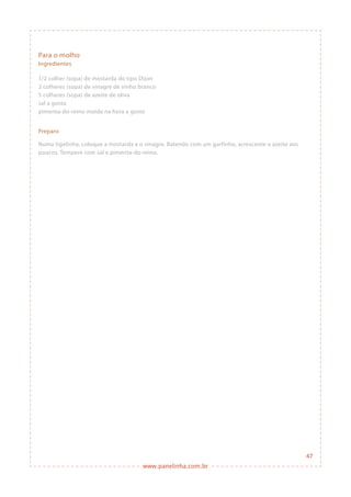 www.panelinha.com.br
Para o molho
Ingredientes
1/2 colher (sopa) de mostarda do tipo Dijon
2 colheres (sopa) de vinagre de vinho branco
5 colheres (sopa) de azeite de oliva
sal a gosto
pimenta-do-reino moída na hora a gosto
Preparo
Numa tigelinha, coloque a mostarda e o vinagre. Batendo com um garfinho, acrescente o azeite aos
poucos. Tempere com sal e pimenta-do-reino.
47
 