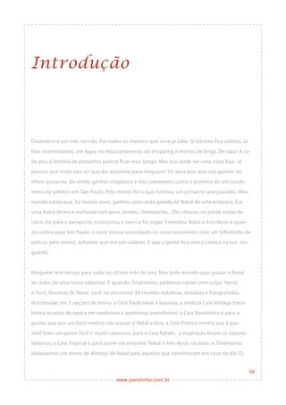 www.panelinha.com.br
04
Introdução
Dezembro é um mês corrido. Por todos os motivos que você já sabe. O trânsito fica caótico, as
filas intermináveis, um lugar no estacionamento do shopping é motivo de briga. De tapa! A ca-
da ano, a listinha de presentes parece ficar mais longa. Mas isso pode ser uma coisa boa. Já
pensou que triste não ter que dar presente para ninguém? Só seria pior que não ganhar ne-
nhum presente. Ou então ganhar cinqüenta e dois panetones como o porteiro de um condo-
mínio de prédios em São Paulo. Pelo menos foi o que noticiou um jornal no ano passado. Meu
marido conta que, há muitos anos, ganhou uma cesta gelada de Natal de uma empresa. Era
uma bolsa térmica recheada com peru, tender, champanhe... Ele colocou no porta-malas do
carro, foi para o aeroporto, estacionou o carro e foi viajar. Emendou Natal e Ano Novo e quan-
do voltou para São Paulo, o carro estava arrombado no estacionamento, com um bilhetinho da
polícia: pelo cheiro, achamos que era um cadáver. É que a gente fica com a cabeça na lua, seu
guarda.
Ninguém tem tempo para nada no último mês do ano. Mas todo mundo quer passar o Natal
ao redor de uma mesa saborosa. É quando, finalmente, podemos comer sem culpa. Neste
e-livro, Receitas de Natal, você vai encontrar 50 receitas natalinas, testadas e fotografadas,
distribuídas em 7 opções de menu: a Ceia Tradicional é luxuosa; a estilosa Ceia Vintage trans-
forma receitas de época em modernas e apetitosas comidinhas; a Ceia Romântica é para a-
queles que por um bom motivo irão passar o Natal a dois; a Ceia Prática mostra que é pos-
sível fazer um jantar fácil e muito saboroso; para a Ceia Natale, a inspiração foram os sabores
italianos; a Ceia Tropical é para quem vai emendar Natal e Ano Novo na praia; e, finalmente,
elaboramos um menu de Almoço de Natal para aqueles que comemoram em casa no dia 25.
 