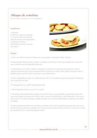 www.panelinha.com.br
Ingredientes
1 l de leite
4 colheres (sopa) de manteiga
1 1/4 xícara (chá) de semolina
300 g de queijo parmesão ralado
2 ovos para empanar
farinha de trigo para empanar
sal a gosto
Preparo
1. Forre com filme o fundo e as laterais de uma assadeira retangular média. Reserve.
2. Numa panela média, coloque o leite, a manteiga, a semolina e o sal. Leve ao fogo alto e mexa até
que a massa comece a desgrudar da panela.
3. Na assadeira com o filme, espalhe a massa de semolina com a ajuda de uma espátula. Cubra a
superfície da massa com outra camada de filme e alise com as mãos. Deixe esfriar um pouco e leve à
geladeira por cerca de 4 horas ou até que a massa fique firme.
4. Retire da geladeira e corte em rodelas de cerca de 7 cm de diâmetro com um cortador redondo ou
com a boca de um copo.
5. Preaqueça o forno a 200ºC (temperatura alta).
6. Numa tigelinha, bata os ovos com um garfo.
7. Em pratos fundos diferentes, coloque a farinha de trigo, os ovos batidos e o queijo parmesão. Em-
pane uma rodela de nhoque na farinha e retire o excesso, batendo com a mão. Mergulhe-a nos ovos e
escorra bem. Por último, coloque a rodela no prato com o queijo ralado. Repita a operação com todas
as rodelas.
8. Numa assadeira antiaderente, distribua as rodelas e leve ao forno preaquecido para assar por cerca
de 10 minutos ou até que a superfície do nhoque comece a dourar. Retire do forno e sirva com o molho
de sua preferência ou com manteiga derretida.
Nhoque de semolina
Faz: 20 unidades • Fica pronto em: 1h + 4h na geladeira
52
 