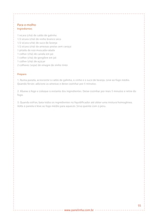 www.panelinha.com.br
Preparo
1. Numa panela, acrescente o caldo de galinha, o vinho e o suco de laranja. Leve ao fogo médio.
Quando ferver, adicione as ameixas e deixe cozinhar por 5 minutos.
2. Abaixe o fogo e coloque o restante dos ingredientes. Deixe cozinhar por mais 5 minutos e retire do
fogo.
3. Quando esfriar, bata todos os ingredientes no liquidificador até obter uma mistura homogênea.
Volte à panela e leve ao fogo médio para aquecer. Sirva quente com o peru.
Para o molho
Ingredientes
1 xícara (chá) de caldo de galinha
1/2 xícara (chá) de vinho branco seco
1/2 xícara (chá) de suco de laranja
1/2 xícara (chá) de ameixas-pretas sem caroço
1 pitada de noz-moscada ralada
1 colher (chá) de canela em pó
1 colher (chá) de gengibre em pó
1 colher (chá) de açúcar
2 colheres (sopa) de vinagre de vinho tinto
55
 