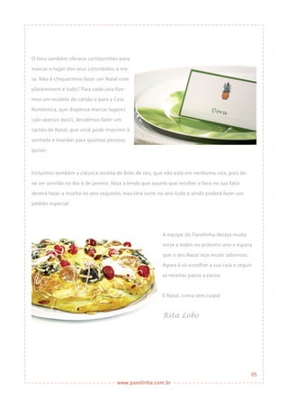 www.panelinha.com.br
05
O livro também oferece cartõezinhos para
marcar o lugar dos seus convidados à me-
sa. Não é chiquérrimo fazer um Natal com
placemment e tudo? Para cada ceia fize-
mos um modelo de cartão e para a Ceia
Romântica, que dispensa marcar lugares
(são apenas dois!), decidimos fazer um
cartão de Natal, que você pode imprimir à
vontade e mandar para quantas pessoas
quiser.
Incluímos também a clássica receita de Bolo de reis, que não está em nenhuma ceia, pois de-
ve ser servido no dia 6 de janeiro. Reza a lenda que aquele que receber a fava na sua fatia
deverá fazer a receita no ano seguinte, mas terá sorte no ano todo e ainda poderá fazer um
pedido especial.
A equipe do Panelinha deseja muita
sorte a todos no próximo ano e espera
que o seu Natal seja muito saboroso.
Agora é só escolher a sua ceia e seguir
as receitas passo a passo.
É Natal, coma sem culpa!
Rita Lobo
 