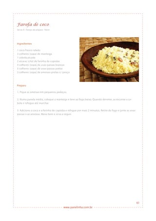 www.panelinha.com.br
Farofa de coco
Ingredientes
1 coco fresco ralado
3 colheres (sopa) de manteiga
1 cebola picada
2 xícaras (chá) de farinha de copioba
3 colheres (sopa) de uvas-passas brancas
3 colheres (sopa) de uvas-passas pretas
3 colheres (sopa) de ameixas-pretas s/ caroço
Preparo
1. Pique as ameixas em pequenos pedaços.
2. Numa panela média, coloque a manteiga e leve ao fogo baixo. Quando derreter, acrescente a ce-
bola e refogue até murchar.
3. Adicione o coco e a farinha de copioba e refogue por mais 2 minutos. Retire do fogo e junte as uvas-
passas e as ameixas. Mexa bem e sirva a seguir.
Serve: 8 • Tempo de preparo: 10min
61
 