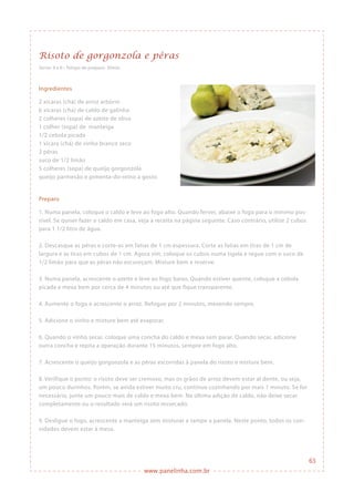 www.panelinha.com.br
Risoto de gorgonzola e pêras
Ingredientes
2 xícaras (chá) de arroz arbório
6 xícaras (chá) de caldo de galinha
2 colheres (sopa) de azeite de oliva
1 colher (sopa) de manteiga
1/2 cebola picada
1 xícara (chá) de vinho branco seco
2 pêras
suco de 1/2 limão
5 colheres (sopa) de queijo gorgonzola
queijo parmesão e pimenta-do-reino a gosto
Preparo
1. Numa panela, coloque o caldo e leve ao fogo alto. Quando ferver, abaixe o fogo para o mínimo pos-
sível. Se quiser fazer o caldo em casa, veja a receita na página seguinte. Caso contrário, utilize 2 cubos
para 1 1/2 litro de água.
2. Descasque as pêras e corte-as em fatias de 1 cm espessura. Corte as fatias em tiras de 1 cm de
largura e as tiras em cubos de 1 cm. Agora sim, coloque os cubos numa tigela e regue com o suco de
1/2 limão para que as pêras não escureçam. Misture bem e reserve.
3. Numa panela, acrescente o azeite e leve ao fogo baixo. Quando estiver quente, coloque a cebola
picada e mexa bem por cerca de 4 minutos ou até que fique transparente.
4. Aumente o fogo e acrescente o arroz. Refogue por 2 minutos, mexendo sempre.
5. Adicione o vinho e misture bem até evaporar.
6. Quando o vinho secar, coloque uma concha do caldo e mexa sem parar. Quando secar, adicione
outra concha e repita a operação durante 15 minutos, sempre em fogo alto.
7. Acrescente o queijo gorgonzola e as pêras escorridas à panela do risoto e misture bem.
8. Verifique o ponto: o risoto deve ser cremoso, mas os grãos de arroz devem estar al dente, ou seja,
um pouco durinhos. Porém, se ainda estiver muito cru, continue cozinhando por mais 1 minuto. Se for
necessário, junte um pouco mais de caldo e mexa bem. Na última adição de caldo, não deixe secar
completamente ou o resultado será um risoto ressecado.
9. Desligue o fogo, acrescente a manteiga sem misturar e tampe a panela. Neste ponto, todos os con-
vidados devem estar à mesa.
Serve: 4 a 6 • Tempo de preparo: 30min
63
 