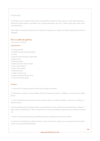www.panelinha.com.br
Para o caldo de galinha
Fica pronto em: 2h40min
Ingredientes
1 frango grande
3 cebolas pequenas descascadas
3 cravos
3 cenouras descascadas e aparadas
3 alhos-porós
2 talos de salsão
6 dentes de alho descascados
4 ramos de salsinha
2 ramos de tomilho
1 folha de louro
1 colher (chá) de sal
10 grãos de pimenta-do-reino
12 xícaras (chá) de água
Preparo
1. Lave bem o frango por dentro e por fora sob água corrente.
2. Pressione os cravos em uma cebola. Corte em 4 partes as outras 2 cebolas, as cenouras e os alhos-
porós.
3. Com um barbante de cozinha, amarre os alhos-porós, os talos de salsão, a salsinha, o tomilho e a
folha de louro.
4 Numa panela grande, coloque todos os ingredientes e leve ao fogo alto. Quando ferver, abaixe o
fogo e deixe cozinhar por 1 hora, retirando com uma escumadeira a espuma que se forma na superfí-
cie.
5. Retire o frango da panela, que desfiado pode ser usado para uma outra receita.
6. Continue cozinhando o caldo por mais 1 hora e 30 minutos. Passe-o por uma peneira fina e deixe
esfriar numa panela destampada.
10. Tempere com a pimenta-do-reino, de preferência moída na hora, mexa o risoto vigorosamente,
divida em quatro pratos e polvilhe com o queijo parmesão, cerca de 1 colher (sopa) por prato. Sirva
imediatamente.
Nota: Não é necessário temperar com sal, pois os queijos e os cubos de caldo de galinha já são bem
salgados.
Continuação
64
 