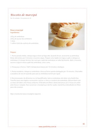 www.panelinha.com.br
Biscoito de marzipã
Faz: 20 unidades • Fica pronto em: 2h
Para o marzipã
Ingredientes
250 g de amêndoas
250 g de açúcar de confeiteiro
1 clara
1 colher (chá) de essência de amêndoas
Preparo
1. Numa panela média, coloque água e leve ao fogo alto. Quando ferver, acrescente as amêndoas.
Deixe aferventar por 3 minutos e escorra a água. Prepare uma tigela com água e gelo e coloque as
amêndoas. O choque térmico faz com que a pele das amêndoas se solte facilmente. Após 2 minutos,
escorra a água e retire a pele das amêndoas, uma a uma.
2. Preaqueça o forno a 160ºC (temperatura baixa) por 10 minutos e desligue.
3. Numa assadeira, coloque as amêndoas e leve ao forno quente desligado por 10 minutos. Chacoalhe
a assadeira de vez em quando para que as amêndoas torrem por igual.
4. No processador de alimentos ou no liquidificador, bata as amêndoas até obter uma farofa fina.
Transfira para uma tigela e acrescente o açúcar, a clara e a essência de amêndoas. Misture bem com
as mãos até obter uma massa uniforme. Embrulhe em filme e deixe descansar por 2 horas em ambi-
ente fresco e arejado. Para conservar o marzipã que não for usado, mantenha embrulhado em filme
para não ressecar.
Veja a receita da massa na página seguinte.
66
 