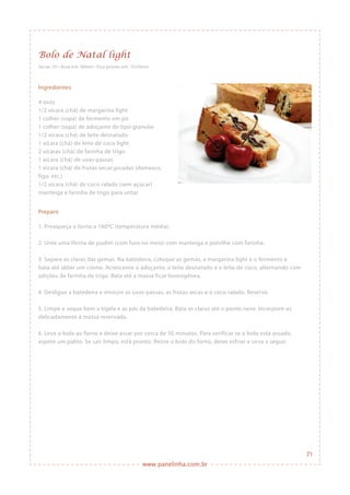 www.panelinha.com.br
Bolo de Natal light
Serve: 10 • Assa em: 50min • Fica pronto em: 1h10min
Ingredientes
4 ovos
1/2 xícara (chá) de margarina light
1 colher (sopa) de fermento em pó
1 colher (sopa) de adoçante do tipo granular
1/2 xícara (chá) de leite desnatado
1 xícara (chá) de leite de coco light
2 xícaras (chá) de farinha de trigo
1 xícara (chá) de uvas-passas
1 xícara (chá) de frutas secas picadas (damasco,
figo, etc.)
1/2 xícara (chá) de coco ralado (sem açúcar)
manteiga e farinha de trigo para untar
Preparo
1. Preaqueça o forno a 180ºC (temperatura média).
2. Unte uma fôrma de pudim (com furo no meio) com manteiga e polvilhe com farinha.
3. Separe as claras das gemas. Na batedeira, coloque as gemas, a margarina light e o fermento e
bata até obter um creme. Acrescente o adoçante, o leite desnatado e o leite de coco, alternando com
adições de farinha de trigo. Bata até a massa ficar homogênea.
4. Desligue a batedeira e misture as uvas-passas, as frutas secas e o coco ralado. Reserve.
5. Limpe e seque bem a tigela e as pás da batedeira. Bata as claras até o ponto neve. Incorpore-as
delicadamente à massa reservada.
6. Leve o bolo ao forno e deixe assar por cerca de 50 minutos. Para verificar se o bolo está assado,
espete um palito. Se sair limpo, está pronto. Retire o bolo do forno, deixe esfriar e sirva a seguir.
71
 