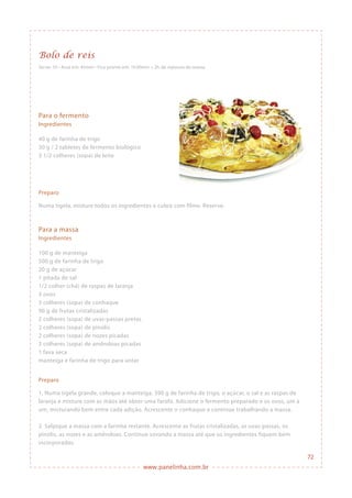 www.panelinha.com.br
Bolo de reis
Serve: 10 • Assa em: 45min • Fica pronto em: 1h30min + 2h de repouso da massa
Para o fermento
Ingredientes
40 g de farinha de trigo
30 g / 2 tabletes de fermento biológico
3 1/2 colheres (sopa) de leite
Preparo
Numa tigela, misture todos os ingredientes e cubra com filme. Reserve.
Para a massa
Ingredientes
100 g de manteiga
500 g de farinha de trigo
20 g de açúcar
1 pitada de sal
1/2 colher (chá) de raspas de laranja
3 ovos
3 colheres (sopa) de conhaque
90 g de frutas cristalizadas
2 colheres (sopa) de uvas-passas pretas
2 colheres (sopa) de pinolis
2 colheres (sopa) de nozes picadas
2 colheres (sopa) de amêndoas picadas
1 fava seca
manteiga e farinha de trigo para untar
Preparo
1. Numa tigela grande, coloque a manteiga, 390 g de farinha de trigo, o açúcar, o sal e as raspas de
laranja e misture com as mãos até obter uma farofa. Adicione o fermento preparado e os ovos, um a
um, misturando bem entre cada adição. Acrescente o conhaque e continue trabalhando a massa.
2. Salpique a massa com a farinha restante. Acrescente as frutas cristalizadas, as uvas-passas, os
pinolis, as nozes e as amêndoas. Continue sovando a massa até que os ingredientes fiquem bem
incorporados.
72
 