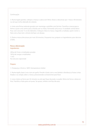 www.panelinha.com.br
Continuação
3. Numa tigela grande, coloque a massa e cubra com filme. Deixe-a descansar por 1 hora e 30 minutos
ou até que tenha dobrado de volume.
4. Unte uma fôrma redonda grande com manteiga e polvilhe com farinha. Transfira a massa para a
fôrma e puxe-a do centro para a borda com as mãos, formando uma rosca. A cavidade central deve
ficar com cerca de 15 cm de diâmetro. Coloque a fava na massa. Segundo a tradição, quem comer a
fatia com a fava tem o direito de fazer um desejo.
5. Deixe a massa descansar por mais 30 minutos. Enquanto isso, prepare os ingredientes para decorar
o bolo.
Para a decoração
Ingredientes
200 g de frutas cristalizadas picadas
100 g de cerejas cristalizadas
1 ovo
fios de ovos (opcional)
Preparo
1. Preaqueça o forno a 180ºC (temperatura média).
2. Numa tigela, bata o ovo com um garfo. Pincele o bolo com o ovo batido e distribua as frutas crista-
lizadas e as cerejas sobre a massa, pressionando-as levemente para fixar.
3. Leve o bolo ao forno por 45 minutos ou até que fique dourado e assado. Retire do forno e deixe es-
friar. Transfira o bolo para um prato. Se quiser, enfeite com fios de ovos.
73
 