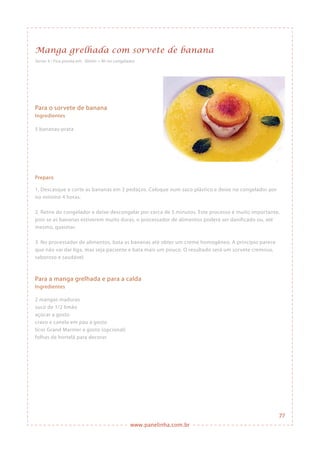 www.panelinha.com.br
Manga grelhada com sorvete de banana
Serve: 4 • Fica pronta em: 30min + 4h no congelador
Para o sorvete de banana
Ingredientes
5 bananas-prata
Preparo
1. Descasque e corte as bananas em 3 pedaços. Coloque num saco plástico e deixe no congelador por
no mínimo 4 horas.
2. Retire do congelador e deixe descongelar por cerca de 5 minutos. Este processo é muito importante,
pois se as bananas estiverem muito duras, o processador de alimentos poderá ser danificado ou, até
mesmo, queimar.
3. No processador de alimentos, bata as bananas até obter um creme homogêneo. A princípio parece
que não vai dar liga, mas seja paciente e bata mais um pouco. O resultado será um sorvete cremoso,
saboroso e saudável.
Para a manga grelhada e para a calda
Ingredientes
2 mangas maduras
suco de 1/2 limão
açúcar a gosto
cravo e canela em pau a gosto
licor Grand Marnier a gosto (opcional)
folhas de hortelã para decorar
77
 