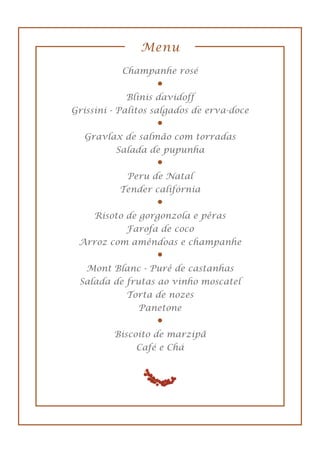 Menu
Champanhe rosé
Blinis davidoff
Grissini - Palitos salgados de erva-doce
Gravlax de salmão com torradas
Salada de pupunha
Peru de Natal
Tender califórnia
Risoto de gorgonzola e pêras
Farofa de coco
Arroz com amêndoas e champanhe
Mont Blanc - Purê de castanhas
Salada de frutas ao vinho moscatel
Torta de nozes
Panetone
Biscoito de marzipã
Café e Chá
 