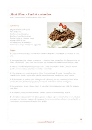 www.panelinha.com.br
Mont Blanc - Purê de castanhas
Serve: 6 • Tempo de preparo: 2h30min + 1 dia para apurar o sabor
Ingredientes
1 kg de castanha portuguesa
1250 ml de leite
4 colheres (sopa) de açúcar
3 colheres (sopa) de manteiga
1 colher (sopa) de chocolate em pó
1 colher (sopa) de rum
250 ml de creme de leite fresco
morangos ou cerejas para decorar (opcional)
Preparo
1. Lave as castanhas sob água corrente. Com uma faca afiada, faça um corte em cruz na base de cada
uma.
2. Numa panela grande, coloque as castanhas e cubra com água. Leve ao fogo alto. Deixe cozinhar por
1 hora e 30 minutos. Caso o corte em cruz ainda não esteja abrindo, deixe cozinhar um pouco mais.
3. Retire as castanhas da panela e descasque, uma a uma, com uma faca afiada. A película marrom
que fica entre a casca e a castanha também deve ser retirada.
4. Volte as castanhas à panela, acrescente o leite, 2 colheres (sopa) de açúcar e leve ao fogo alto.
Quando ferver, abaixe o fogo e deixe cozinhar, mexendo sempre, até obter um creme espesso.
5. No espremedor de batatas, sobre uma tigela com a manteiga, passe o creme ainda quente. Acres-
cente o chocolate, 2 colheres (sopa) de açúcar e o rum. Misture bem até ficar homogêneo.
6. Numa tigela com tampa, coloque o purê de castanhas e deixe na geladeira por até 2 dias para apu-
rar o sabor.
7. Na batedeira, coloque o creme de leite e bata até o ponto de creme chantilly. Reserve.
8. Sobre a travessa que será servido o doce, passe o purê pelo espremedor de batatas novamente, isso
serve para que fique com o aspecto de espaguete. Forme um montinho e coloque o creme chantilly ao
redor. Decore com morangos ou cerejas. Sirva gelado.
79
 
