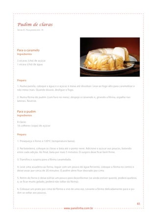 www.panelinha.com.br
Pudim de claras
Para o caramelo
Ingredientes
2 xícaras (chá) de açúcar
1 xícara (chá) de água
Preparo
1. Numa panela, coloque a água e o açúcar e mexa até dissolver. Leve ao fogo alto para caramelizar e
não mexa mais. Quando dourar, desligue o fogo.
2. Numa fôrma de pudim (com furo no meio), despeje o caramelo e, girando a fôrma, espalhe nas
laterais. Reserve.
Serve: 8 • Fica pronto em: 1h
Para o pudim
Ingredientes
8 claras
16 colheres (sopa) de açúcar
Preparo
1. Preaqueça o forno a 120ºC (temperatura baixa).
2. Na batedeira, coloque as claras e bata até o ponto neve. Adicione o açúcar aos poucos, batendo
entre cada adição. Ao final, bata por mais 5 minutos. O suspiro deve ficar bem firme.
3. Transfira o suspiro para a fôrma caramelada.
4. Leve uma assadeira ao forno, regue com um pouco de água fervente, coloque a fôrma no centro e
deixe assar por cerca de 30 minutos. O pudim deve ficar dourado por cima.
5. Retire do forno e deixe esfriar um pouco para desenformar (se ainda estiver quente, poderá quebrar,
e, se ficar muito gelado, poderá não soltar da fôrma).
6. Coloque um prato por cima da fôrma e vire de uma vez. Levante a fôrma delicadamente para o pu-
dim se soltar aos poucos.
83
 