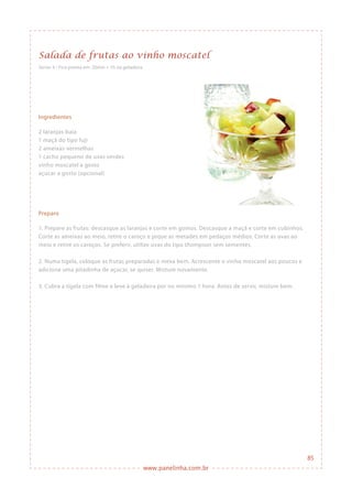 www.panelinha.com.br
Salada de frutas ao vinho moscatel
Ingredientes
2 laranjas-baía
1 maçã do tipo fuji
2 ameixas-vermelhas
1 cacho pequeno de uvas verdes
vinho moscatel a gosto
açúcar a gosto (opcional)
Preparo
1. Prepare as frutas: descasque as laranjas e corte em gomos. Descasque a maçã e corte em cubinhos.
Corte as ameixas ao meio, retire o caroço e pique as metades em pedaços médios. Corte as uvas ao
meio e retire os caroços. Se preferir, utilize uvas do tipo thompson sem sementes.
2. Numa tigela, coloque as frutas preparadas e mexa bem. Acrescente o vinho moscatel aos poucos e
adicione uma pitadinha de açúcar, se quiser. Misture novamente.
3. Cubra a tigela com filme e leve à geladeira por no mínimo 1 hora. Antes de servir, misture bem.
Serve: 4 • Fica pronta em: 20min + 1h na geladeira
85
 