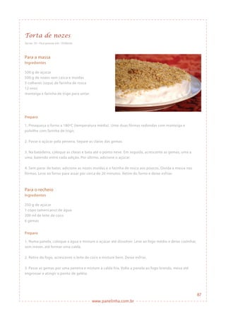 www.panelinha.com.br
Torta de nozes
Serve: 10 • Fica pronta em: 1h30min
Para a massa
Ingredientes
500 g de açúcar
500 g de nozes sem casca e moídas
5 colheres (sopa) de farinha de rosca
12 ovos
manteiga e farinha de trigo para untar
Preparo
1. Preaqueça o forno a 180ºC (temperatura média). Unte duas fôrmas redondas com manteiga e
polvilhe com farinha de trigo.
2. Passe o açúcar pela peneira. Separe as claras das gemas.
3. Na batedeira, coloque as claras e bata até o ponto neve. Em seguida, acrescente as gemas, uma a
uma, batendo entre cada adição. Por último, adicione o açúcar.
4. Sem parar de bater, adicione as nozes moídas e a farinha de rosca aos poucos. Divida a massa nas
fôrmas. Leve ao forno para assar por cerca de 20 minutos. Retire do forno e deixe esfriar.
Para o recheio
Ingredientes
250 g de açúcar
1 copo (americano) de água
200 ml de leite de coco
6 gemas
Preparo
1. Numa panela, coloque a água e misture o açúcar até dissolver. Leve ao fogo médio e deixe cozinhar,
sem mexer, até formar uma calda.
2. Retire do fogo, acrescente o leite de coco e misture bem. Deixe esfriar.
3. Passe as gemas por uma peneira e misture à calda fria. Volte a panela ao fogo brando, mexa até
engrossar e atingir o ponto de geléia.
87
 