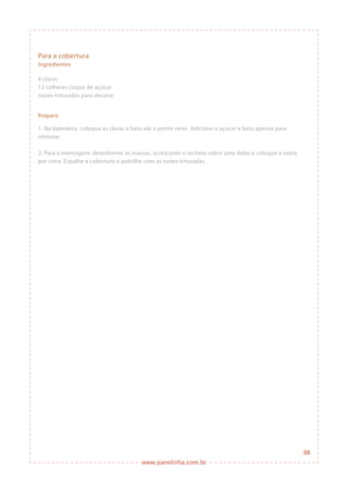 www.panelinha.com.br
Para a cobertura
Ingredientes
6 claras
12 colheres (sopa) de açúcar
nozes trituradas para decorar
Preparo
1. Na batedeira, coloque as claras e bata até o ponto neve. Adicione o açúcar e bata apenas para
misturar.
2. Para a montagem: desenforme as massas, acrescente o recheio sobre uma delas e coloque a outra
por cima. Espalhe a cobertura e polvilhe com as nozes trituradas.
88
 