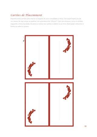 Imprima estes cartões para marcar os lugares de seus convidados à mesa. Use papel branco ou de
cor neutra do tipo verge ou opaline com gramatura de 120 g/m². Com uma tesoura, corte os cartões,
seguindo a linha tracejada. Escreva os nomes nos cartões e dobre-os ao meio. Você pode colocá-los à
frente ou sobre os pratos.
Cartões de Placemment
08
 