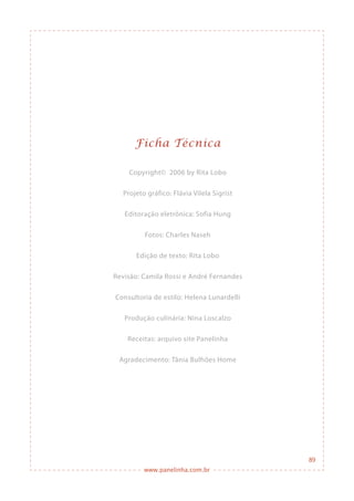 www.panelinha.com.br
89
Ficha Técnica
Copyright© 2006 by Rita Lobo
Projeto gráfico: Flávia Vilela Sigrist
Editoração eletrônica: Sofia Hung
Fotos: Charles Naseh
Edição de texto: Rita Lobo
Revisão: Camila Rossi e André Fernandes
Consultoria de estilo: Helena Lunardelli
Produção culinária: Nina Loscalzo
Receitas: arquivo site Panelinha
Agradecimento: Tânia Bulhões Home
 