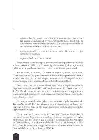 implantação de novos procedimentos patrimoniais, tais como 
depreciação, reavaliação, provisões, valor justo, adoção do regime da 
competência para receitas e despesas, contabilização dos bens de 
uso comum e relatórios de fluxo de caixa, etc.; 
 compatibilização com as novas demonstrações contábeis que 
passam a ser exigidas; 
 implantação do sistema de custos. 
Esses pontos contribuem para a correção do enfoque da contabilidade 
aplicada ao setor público estritamente ligada à execução dos orçamentos 
públicos, abrangendo também aspectos da contabilidade patrimonial. 
Sendo assim, a mudança do enfoque contábil, antes centrado no 
controle orçamentário, para uma contabilidade pública patrimonial, com a 
adoção do regime de competência para as receitas e despesas públicas, vem 
a ser o principal ponto a ser tratado no âmbito do setor público. 
Constata-se que as normas contribuem para a implementação de 
dispositivos contidos na LRF (Lei Complementar n° 101-2000) e na Lei nº 
4.320-1964, de forma a elevar a eficácia e a efetividade das leis quanto aos 
seus objetivos de promover o planejamento, a transparência e a responsabi-lidade 
da gestão fiscal. 
Os prazos estabelecidos pelas novas normas e pela Secretaria do 
Tesouro Nacional (STN) têm o foco de atenção dos gestores públicos, visto 
que estes correm o risco de não terem suas contas públicas aprovadas pelos 
órgãos de fiscalização. 
Nesse sentido, o presente estudo tem por objetivo apresentar os 
principais pontos das normas aprovadas, assim como destacar as inovações 
promovidas nos dispositivos que reforçam o cumprimento dos Princípios 
de Contabilidade, Lei de Responsabilidade Fiscal e Lei Federal nº 4.320- 
1964, além de realizar um comparativo com as Normas Internacionais de 
Contabilidade para o Setor Público (IPSAS). 
10 
 