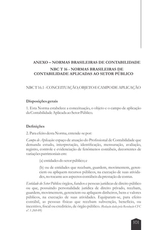 ANEXO – NORMAS BRASILEIRAS DE CONTABILIDADE 
101 
NBC T 16 - NORMAS BRASILEIRAS DE 
CONTABILIDADE APLICADAS AO SETOR PÚBLICO 
NBC T 16.1 - CONCEITUAÇÃO, OBJETO E CAMPO DE APLICAÇÃO 
Disposições gerais 
1. Esta Norma estabelece a conceituação, o objeto e o campo de aplicação 
da Contabilidade Aplicada ao Setor Público. 
Definições 
2. Para efeito desta Norma, entende-se por: 
Campo de Aplicação: espaço de atuação do Profissional de Contabilidade que 
demanda estudo, interpretação, identificação, mensuração, avaliação, 
registro, controle e evidenciação de fenômenos contábeis, decorrentes de 
variações patrimoniais em: 
(a) entidades do setor público; e 
(b) ou de entidades que recebam, guardem, movimentem, geren-ciem 
ou apliquem recursos públicos, na execução de suas ativida-des, 
no tocante aos aspectos contábeis da prestação de contas. 
Entidade do Setor Público: órgãos, fundos e pessoas jurídicas de direito público 
ou que, possuindo personalidade jurídica de direito privado, recebam, 
guardem, movimentem, gerenciem ou apliquem dinheiros, bens e valores 
públicos, na execução de suas atividades. Equiparam-se, para efeito 
contábil, as pessoas físicas que recebam subvenção, benefício, ou 
incentivo, fiscal ou creditício, de órgão público. (Redação dada pela Resolução CFC 
nº. 1.268-09) 
 
