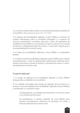 e as normas contábeis direcionados ao controle patrimonial de entidades do 
setor público. (Redação dada pela Resolução CFC nº 1.437-2013) 
4. O objetivo da Contabilidade Aplicada ao Setor Público é fornecer aos 
usuários informações sobre os resultados alcançados e os aspectos de 
natureza orçamentária, econômica, financeira e física do patrimônio da 
entidade do setor público e suas mutações, em apoio ao processo de tomada 
de decisão; a adequada prestação de contas; e o necessário suporte para a 
instrumentalização do controle social. 
5. O objeto da Contabilidade Aplicada ao Setor Público é o patrimônio 
público. 
6. A função social da Contabilidade Aplicada ao Setor Público deve refletir, 
sistematicamente, o ciclo da administração pública para evidenciar infor-mações 
necessárias à tomada de decisões, à prestação de contas e à instru-mentalização 
103 
do controle social. 
Campo de aplicação 
7. O campo de aplicação da Contabilidade Aplicada ao Setor Público 
abrange todas as entidades do setor público. 
8. As entidades abrangidas pelo campo de aplicação devem observar as 
normas e as técnicas próprias da Contabilidade Aplicada ao Setor Público, 
considerando-se o seguinte escopo: 
(a) integralmente, as entidades governamentais, os serviços sociais 
e os conselhos profissionais; 
(b) parcialmente, as demais entidades do setor público, para 
garantir procedimentos suficientes de prestação de contas e 
instrumentalização do controle social. 
 