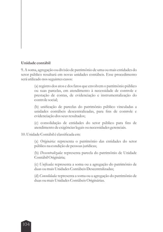 Unidade contábil 
9. A soma, agregação ou divisão de patrimônio de uma ou mais entidades do 
setor público resultará em novas unidades contábeis. Esse procedimento 
será utilizado nos seguintes casos: 
104 
(a) registro dos atos e dos fatos que envolvem o patrimônio público 
ou suas parcelas, em atendimento à necessidade de controle e 
prestação de contas, de evidenciação e instrumentalização do 
controle social; 
(b) unificação de parcelas do patrimônio público vinculadas a 
unidades contábeis descentralizadas, para fins de controle e 
evidenciação dos seus resultados; 
(c) consolidação de entidades do setor público para fins de 
atendimento de exigências legais ou necessidades gerenciais. 
10. Unidade Contábil é classificada em: 
(a) Originária: representa o patrimônio das entidades do setor 
público na condição de pessoas jurídicas; 
(b) Descentralizada: representa parcela do patrimônio de Unidade 
Contábil Originária; 
(c) Unificada: representa a soma ou a agregação do patrimônio de 
duas ou mais Unidades Contábeis Descentralizadas; 
(d) Consolidada: representa a soma ou a agregação do patrimônio de 
duas ou mais Unidades Contábeis Originárias. 
 