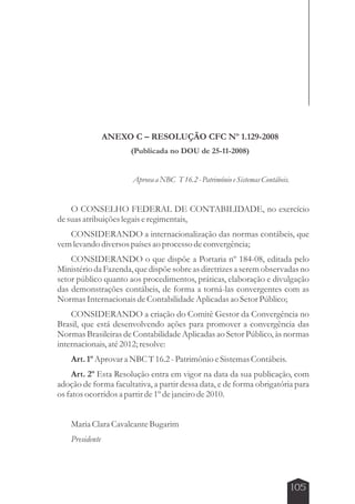 105 
ANEXO C – RESOLUÇÃO CFC Nº 1.129-2008 
(Publicada no DOU de 25-11-2008) 
Aprova a NBC T 16.2 - Patrimônio e Sistemas Contábeis. 
O CONSELHO FEDERAL DE CONTABILIDADE, no exercício 
de suas atribuições legais e regimentais, 
CONSIDERANDO a internacionalização das normas contábeis, que 
vem levando diversos países ao processo de convergência; 
CONSIDERANDO o que dispõe a Portaria nº 184-08, editada pelo 
Ministério da Fazenda, que dispõe sobre as diretrizes a serem observadas no 
setor público quanto aos procedimentos, práticas, elaboração e divulgação 
das demonstrações contábeis, de forma a torná-las convergentes com as 
Normas Internacionais de Contabilidade Aplicadas ao Setor Público; 
CONSIDERANDO a criação do Comitê Gestor da Convergência no 
Brasil, que está desenvolvendo ações para promover a convergência das 
Normas Brasileiras de Contabilidade Aplicadas ao Setor Público, às normas 
internacionais, até 2012; resolve: 
Art. 1º Aprovar a NBC T 16.2 - Patrimônio e Sistemas Contábeis. 
Art. 2º Esta Resolução entra em vigor na data da sua publicação, com 
adoção de forma facultativa, a partir dessa data, e de forma obrigatória para 
os fatos ocorridos a partir de 1º de janeiro de 2010. 
Maria Clara Cavalcante Bugarim 
Presidente 
 