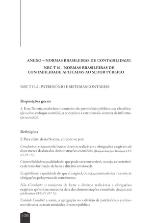 ANEXO – NORMAS BRASILEIRAS DE CONTABILIDADE 
106 
NBC T 16 - NORMAS BRASILEIRAS DE 
CONTABILIDADE APLICADAS AO SETOR PÚBLICO 
NBC T 16.2 - PATRIMÔNIO E SISTEMAS CONTÁBEIS 
Disposições gerais 
1. Esta Norma estabelece o conceito de patrimônio público, sua classifica-ção 
sob o enfoque contábil, o conceito e a estrutura do sistema de informa-ção 
contábil. 
Definições 
2. Para efeito desta Norma, entende-se por: 
Circulante: o conjunto de bens e direitos realizáveis e obrigações exigíveis até 
doze meses da data das demonstrações contábeis. (Redação dada pela Resolução CFC 
nº 1.437-13) 
Conversibilidade: a qualidade do que pode ser conversível, ou seja, característi-ca 
de transformação de bens e direitos em moeda. 
Exigibilidade: a qualidade do que é exigível, ou seja, característica inerente às 
obrigações pelo prazo de vencimento. 
Não Circulante: o conjunto de bens e direitos realizáveis e obrigações 
exigíveis após doze meses da data das demonstrações contábeis. (Redação dada 
pela Resolução CFC nº 1.437-13) 
Unidade Contábil: a soma, a agregação ou a divisão de patrimônios autôno-mos 
de uma ou mais entidades do setor público. 
 