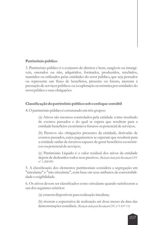 Patrimônio público 
3. Patrimônio público é o conjunto de direitos e bens, tangíveis ou intangí-veis, 
onerados ou não, adquiridos, formados, produzidos, recebidos, 
mantidos ou utilizados pelas entidades do setor público, que seja portador 
ou represente um fluxo de benefícios, presente ou futuro, inerente à 
prestação de serviços públicos ou à exploração econômica por entidades do 
setor público e suas obrigações. 
107 
Classificação do patrimônio público sob o enfoque contábil 
4. O patrimônio público é estruturado em três grupos: 
(a) Ativos são recursos controlados pela entidade como resultado 
de eventos passados e do qual se espera que resultem para a 
entidade benefícios econômicos futuros ou potencial de serviços; 
(b) Passivos são obrigações presentes da entidade, derivadas de 
eventos passados, cujos pagamentos se esperam que resultem para 
a entidade saídas de recursos capazes de gerar benefícios econômi-cos 
ou potencial de serviços; 
(c) Patrimônio Líquido é o valor residual dos ativos da entidade 
depois de deduzidos todos seus passivos. (Redação dada pela Resolução CFC 
nº. 1.268-09) 
5. A classificação dos elementos patrimoniais considera a segregação em 
circulante e não circulante, com base em seus atributos de conversibili-dade 
e exigibilidade. 
6. Os ativos devem ser classificados como circulante quando satisfizerem a 
um dos seguintes critérios: 
(a) estarem disponíveis para realização imediata; 
(b) tiverem a expectativa de realização até doze meses da data das 
demonstrações contábeis. (Redação dada pela Resolução CFC nº 1.437-13) 
 