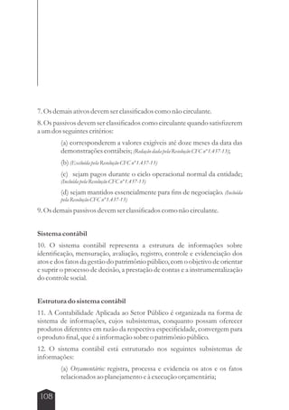 7. Os demais ativos devem ser classificados como não circulante. 
8. Os passivos devem ser classificados como circulante quando satisfizerem 
a um dos seguintes critérios: 
108 
(a) corresponderem a valores exigíveis até doze meses da data das 
demonstrações contábeis; (Redação dada pela Resolução CFC nº 1.437-13); 
(b) (Excluída pela Resolução CFC nº 1.437-13) 
(c) sejam pagos durante o ciclo operacional normal da entidade; 
(Incluída pela Resolução CFC nº 1.437-13) 
(d) sejam mantidos essencialmente para fins de negociação. (Incluída 
pela Resolução CFC nº 1.437-13) 
9. Os demais passivos devem ser classificados como não circulante. 
Sistema contábil 
10. O sistema contábil representa a estrutura de informações sobre 
identificação, mensuração, avaliação, registro, controle e evidenciação dos 
atos e dos fatos da gestão do patrimônio público, com o objetivo de orientar 
e suprir o processo de decisão, a prestação de contas e a instrumentalização 
do controle social. 
Estrutura do sistema contábil 
11. A Contabilidade Aplicada ao Setor Público é organizada na forma de 
sistema de informações, cujos subsistemas, conquanto possam oferecer 
produtos diferentes em razão da respectiva especificidade, convergem para 
o produto final, que é a informação sobre o patrimônio público. 
12. O sistema contábil está estruturado nos seguintes subsistemas de 
informações: 
(a) Orçamentário: registra, processa e evidencia os atos e os fatos 
relacionados ao planejamento e à execução orçamentária; 
 
