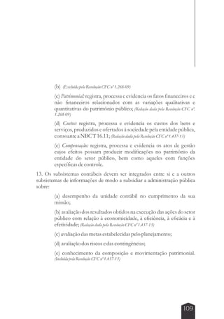 (b) (Excluída pela Resolução CFC nº 1.268-09) 
(c) Patrimonial: registra, processa e evidencia os fatos financeiros e e 
não financeiros relacionados com as variações qualitativas e 
quantitativas do patrimônio público; (Redação dada pela Resolução CFC nº. 
1.268-09) 
(d) Custos: registra, processa e evidencia os custos dos bens e 
serviços, produzidos e ofertados à sociedade pela entidade pública, 
consoante a NBC T 16.11; (Redação dada pela Resolução CFC nº 1.437-13) 
(e) Compensação: registra, processa e evidencia os atos de gestão 
cujos efeitos possam produzir modificações no patrimônio da 
entidade do setor público, bem como aqueles com funções 
específicas de controle. 
13. Os subsistemas contábeis devem ser integrados entre si e a outros 
subsistemas de informações de modo a subsidiar a administração pública 
sobre: 
(a) desempenho da unidade contábil no cumprimento da sua 
missão; 
(b) avaliação dos resultados obtidos na execução das ações do setor 
público com relação à economicidade, à eficiência, à eficácia e à 
efetividade; (Redação dada pela Resolução CFC nº 1.437-13) 
(c) avaliação das metas estabelecidas pelo planejamento; 
(d) avaliação dos riscos e das contingências; 
(e) conhecimento da composição e movimentação patrimonial. 
(Incluída pela Resolução CFC nº 1.437-13) 
109 
 