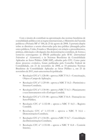 Com o intuito de contribuir na aproximação das normas brasileiras de 
contabilidade pública com as regras internacionais, o Ministério da Fazenda 
publicou a Portaria MF nº 184, de 25 de agosto de 2008. A portaria dispõe 
sobre as diretrizes a serem observadas pela área pública (abrangida pelos 
entes públicos, União, Estados e Municípios) em relação a procedimentos, 
práticas, elaboração e divulgação das demonstrações contábeis, de forma a 
torná-los convergentes às IPSAS publicadas pelo IFAC (International 
Federation of Accountants) e às Normas Brasileiras de Contabilidade 
Aplicadas ao Setor Público (NBCASP), editadas pelo CFC. Como parte 
desse processo evolutivo, foram publicadas pelo Conselho Federal de 
Contabilidade, em 21 de novembro de 2008, as 10 primeiras Normas 
Brasileiras de Contabilidade Aplicadas ao Setor Público e, em 25 de 
novembro de 2011, mais uma norma foi publicada: 
 Resolução CFC nº 1.128-08 – aprova a NBC T 16.1 – Conceituação, 
11 
Objeto e Campo de Aplicação; 
 Resolução CFC nº 1.129-08 – aprova a NBC T 16.2 – Patrimônio e 
Sistemas Contábeis; 
 Resolução CFC nº 1.130-08 – aprova a NBC T 16.3 – Planejamento 
e seus Instrumentos sob o Enfoque Contábil; 
 Resolução CFC nº 1.131-08 – aprova a NBC T 16.4 – Transações no 
Setor Público; 
 Resolução CFC nº 1.132-08 – aprova a NBC T 16.5 – Registro 
Contábil; 
 Resolução CFC nº 1.133-08 – aprova a NBC T 16.6 – 
Demonstrações Contábeis; 
 Resolução CFC nº 1.134-08 – aprova a NBC T 16.7 – Consolidação 
das Demonstrações Contábeis; 
 Resolução CFC nº 1.135-08 – aprova a NBC T 16.8 – Controle 
Interno; 
 