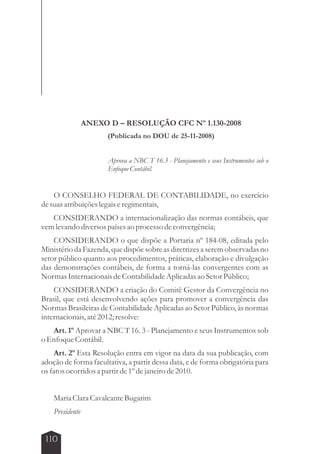 110 
ANEXO D – RESOLUÇÃO CFC Nº 1.130-2008 
(Publicada no DOU de 25-11-2008) 
Aprova a NBC T 16.3 - Planejamento e seus Instrumentos sob o 
Enfoque Contábil. 
O CONSELHO FEDERAL DE CONTABILIDADE, no exercício 
de suas atribuições legais e regimentais, 
CONSIDERANDO a internacionalização das normas contábeis, que 
vem levando diversos países ao processo de convergência; 
CONSIDERANDO o que dispõe a Portaria nº 184-08, editada pelo 
Ministério da Fazenda, que dispõe sobre as diretrizes a serem observadas no 
setor público quanto aos procedimentos, práticas, elaboração e divulgação 
das demonstrações contábeis, de forma a torná-las convergentes com as 
Normas Internacionais de Contabilidade Aplicadas ao Setor Público; 
CONSIDERANDO a criação do Comitê Gestor da Convergência no 
Brasil, que está desenvolvendo ações para promover a convergência das 
Normas Brasileiras de Contabilidade Aplicadas ao Setor Público, às normas 
internacionais, até 2012; resolve: 
Art. 1º Aprovar a NBC T 16. 3 - Planejamento e seus Instrumentos sob 
o Enfoque Contábil. 
Art. 2º Esta Resolução entra em vigor na data da sua publicação, com 
adoção de forma facultativa, a partir dessa data, e de forma obrigatória para 
os fatos ocorridos a partir de 1º de janeiro de 2010. 
Maria Clara Cavalcante Bugarim 
Presidente 
 