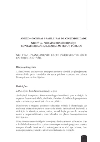 ANEXO – NORMAS BRASILEIRAS DE CONTABILIDADE 
111 
NBC T 16 - NORMAS BRASILEIRAS DE 
CONTABILIDADE APLICADAS AO SETOR PÚBLICO 
NBC T 16.3 - PLANEJAMENTO E SEUS INSTRUMENTOS SOB O 
ENFOQUE CONTÁBIL 
Disposições gerais 
1. Esta Norma estabelece as bases para controle contábil do planejamento 
desenvolvido pelas entidades do setor público, expresso em planos 
hierarquicamente interligados. 
Definições 
2. Para efeito desta Norma, entende-se por: 
Avaliação de desempenho: a ferramenta de gestão utilizada para a aferição de 
aspectos de economicidade, eficiência, eficácia e efetividade de programas e 
ações executadas por entidades do setor público. 
Planejamento: o processo contínuo e dinâmico voltado à identificação das 
melhores alternativas para o alcance da missão institucional, incluindo a 
definição de objetivos, metas, meios, metodologia, prazos de execução, 
custos e responsabilidades, materializados em planos hierarquicamente 
interligados. 
Plano hierarquicamente interligado: o conjunto de documentos elaborados com 
a finalidade de materializar o planejamento por meio de programas e ações, 
compreendendo desde o nível estratégico até o nível operacional, bem 
como propiciar a avaliação e a instrumentalização do controle. 
 