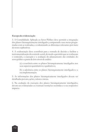 Escopo de evidenciação 
3. A Contabilidade Aplicada ao Setor Público deve permitir a integração 
dos planos hierarquicamente interligados, comparando suas metas progra-madas 
112 
com as realizadas, e evidenciando as diferenças relevantes por meio 
de notas explicativas. 
4. A evidenciação deve contribuir para a tomada de decisão e facilitar a 
instrumentalização do controle social, de modo a permitir que se conheçam 
o conteúdo, a execução e a avaliação do planejamento das entidades do 
setor público a partir de dois níveis de análise: 
(a) a coerência entre os planos hierarquicamente interligados nos 
seus aspectos quantitativos e qualitativos; 
(b) a aderência entre os planos hierarquicamente interligados e a 
sua implementação. 
5. As informações dos planos hierarquicamente interligados devem ser 
detalhadas por ano, ações, valores e metas. 
6. Na avaliação da execução dos planos hierarquicamente interligados, 
devem ser evidenciadas as eventuais restrições ocorridas e o seu respectivo 
impacto. 
 