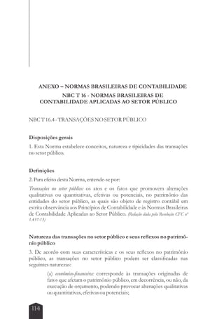 ANEXO – NORMAS BRASILEIRAS DE CONTABILIDADE 
114 
NBC T 16 - NORMAS BRASILEIRAS DE 
CONTABILIDADE APLICADAS AO SETOR PÚBLICO 
NBC T 16.4 - TRANSAÇÕES NO SETOR PÚBLICO 
Disposições gerais 
1. Esta Norma estabelece conceitos, natureza e tipicidades das transações 
no setor público. 
Definições 
2. Para efeito desta Norma, entende-se por: 
Transações no setor público: os atos e os fatos que promovem alterações 
qualitativas ou quantitativas, efetivas ou potenciais, no patrimônio das 
entidades do setor público, as quais são objeto de registro contábil em 
estrita observância aos Princípios de Contabilidade e às Normas Brasileiras 
de Contabilidade Aplicadas ao Setor Público. (Redação dada pela Resolução CFC nº 
1.437-13) 
Natureza das transações no setor público e seus reflexos no patrimô-nio 
público 
3. De acordo com suas características e os seus reflexos no patrimônio 
público, as transações no setor público podem ser classificadas nas 
seguintes naturezas: 
(a) econômico-financeira: corresponde às transações originadas de 
fatos que afetam o patrimônio público, em decorrência, ou não, da 
execução de orçamento, podendo provocar alterações qualitativas 
ou quantitativas, efetivas ou potenciais; 
 