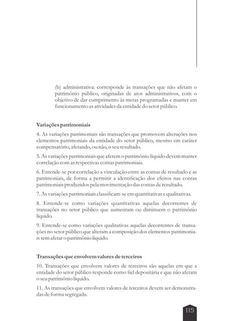 (b) administrativa: corresponde às transações que não afetam o 
patrimônio público, originadas de atos administrativos, com o 
objetivo de dar cumprimento às metas programadas e manter em 
funcionamento as atividades da entidade do setor público. 
Variações patrimoniais 
4. As variações patrimoniais são transações que promovem alterações nos 
elementos patrimoniais da entidade do setor público, mesmo em caráter 
compensatório, afetando, ou não, o seu resultado. 
5. As variações patrimoniais que afetem o patrimônio líquido devem manter 
correlação com as respectivas contas patrimoniais. 
6. Entende-se por correlação a vinculação entre as contas de resultado e as 
patrimoniais, de forma a permitir a identificação dos efeitos nas contas 
patrimoniais produzidos pela movimentação das contas de resultado. 
7. As variações patrimoniais classificam-se em quantitativas e qualitativas. 
8. Entende-se como variações quantitativas aquelas decorrentes de 
transações no setor público que aumentam ou diminuem o patrimônio 
líquido. 
9. Entende-se como variações qualitativas aquelas decorrentes de transa-ções 
no setor público que alteram a composição dos elementos patrimonia-is 
sem afetar o patrimônio líquido. 
Transações que envolvem valores de terceiros 
10. Transações que envolvem valores de terceiros são aquelas em que a 
entidade do setor público responde como fiel depositária e que não afetam 
o seu patrimônio líquido. 
11. As transações que envolvem valores de terceiros devem ser demonstra-das 
115 
de forma segregada. 
 