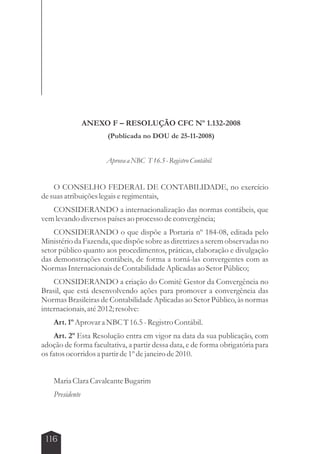 116 
ANEXO F – RESOLUÇÃO CFC Nº 1.132-2008 
(Publicada no DOU de 25-11-2008) 
Aprova a NBC T 16.5 - Registro Contábil. 
O CONSELHO FEDERAL DE CONTABILIDADE, no exercício 
de suas atribuições legais e regimentais, 
CONSIDERANDO a internacionalização das normas contábeis, que 
vem levando diversos países ao processo de convergência; 
CONSIDERANDO o que dispõe a Portaria nº 184-08, editada pelo 
Ministério da Fazenda, que dispõe sobre as diretrizes a serem observadas no 
setor público quanto aos procedimentos, práticas, elaboração e divulgação 
das demonstrações contábeis, de forma a torná-las convergentes com as 
Normas Internacionais de Contabilidade Aplicadas ao Setor Público; 
CONSIDERANDO a criação do Comitê Gestor da Convergência no 
Brasil, que está desenvolvendo ações para promover a convergência das 
Normas Brasileiras de Contabilidade Aplicadas ao Setor Público, às normas 
internacionais, até 2012; resolve: 
Art. 1º Aprovar a NBC T 16.5 - Registro Contábil. 
Art. 2º Esta Resolução entra em vigor na data da sua publicação, com 
adoção de forma facultativa, a partir dessa data, e de forma obrigatória para 
os fatos ocorridos a partir de 1º de janeiro de 2010. 
Maria Clara Cavalcante Bugarim 
Presidente 
 