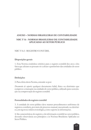 ANEXO – NORMAS BRASILEIRAS DE CONTABILIDADE 
NBC T 16 - NORMAS BRASILEIRAS DE CONTABILIDADE 
117 
APLICADAS AO SETOR PÚBLICO 
NBC T 16.5 - REGISTRO CONTÁBIL 
Disposições gerais 
1. Esta Norma estabelece critérios para o registro contábil dos atos e dos 
fatos que afetam ou possam vir a afetar o patrimônio das entidades do setor 
público. 
Definições 
2. Para efeito desta Norma, entende-se por: 
Documento de suporte: qualquer documento hábil, físico ou eletrônico que 
comprove a transação na entidade do setor público, utilizado para sustenta-ção 
ou comprovação do registro contábil. 
Formalidades do registro contábil 
3. A entidade do setor público deve manter procedimentos uniformes de 
registros contábeis, por meio de processo manual, mecanizado ou eletrôni-co, 
em rigorosa ordem cronológica, como suporte às informações. 
4. São características do registro e da informação contábil no setor público, 
devendo observância aos princípios e às Normas Brasileiras Aplicadas ao 
Setor Público. 
 