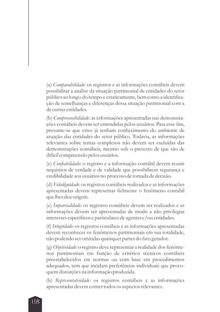 118 
(a) Comparabilidade: os registros e as informações contábeis devem 
possibilitar a análise da situação patrimonial de entidades do setor 
público ao longo do tempo e estaticamente, bem como a identifica-ção 
de semelhanças e diferenças dessa situação patrimonial com a 
de outras entidades. 
(b) Compreensibilidade: as informações apresentadas nas demonstra-ções 
contábeis devem ser entendidas pelos usuários. Para esse fim, 
presume-se que estes já tenham conhecimento do ambiente de 
atuação das entidades do setor público. Todavia, as informações 
relevantes sobre temas complexos não devem ser excluídas das 
demonstrações contábeis, mesmo sob o pretexto de que são de 
difícil compreensão pelos usuários. 
(c) Confiabilidade: o registro e a informação contábil devem reunir 
requisitos de verdade e de validade que possibilitem segurança e 
credibilidade aos usuários no processo de tomada de decisão. 
(d) Fidedignidade: os registros contábeis realizados e as informações 
apresentadas devem representar fielmente o fenômeno contábil 
que lhes deu origem. 
(e) Imparcialidade: os registros contábeis devem ser realizados e as 
informações devem ser apresentadas de modo a não privilegiar 
interesses específicos e particulares de agentes e/ou entidades. 
(f) Integridade: os registros contábeis e as informações apresentadas 
devem reconhecer os fenômenos patrimoniais em sua totalidade, 
não podendo ser omitidas quaisquer partes do fato gerador. 
(g) Objetividade: o registro deve representar a realidade dos fenôme-nos 
patrimoniais em função de critérios técnicos contábeis 
preestabelecidos em normas ou com base em procedimentos 
adequados, sem que incidam preferências individuais que provo-quem 
distorções na informação produzida. 
(h) Representatividade: os registros contábeis e as informações 
apresentadas devem conter todos os aspectos relevantes. 
 
