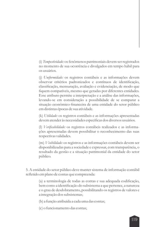 (i) Tempestividade: os fenômenos patrimoniais devem ser registrados 
no momento de sua ocorrência e divulgados em tempo hábil para 
os usuários. 
(j) Uniformidade: os registros contábeis e as informações devem 
observar critérios padronizados e contínuos de identificação, 
classificação, mensuração, avaliação e evidenciação, de modo que 
fiquem compatíveis, mesmo que geradas por diferentes entidades. 
Esse atributo permite a interpretação e a análise das informações, 
levando-se em consideração a possibilidade de se comparar a 
situação econômico-financeira de uma entidade do setor público 
em distintas épocas de sua atividade. 
(k) Utilidade: os registros contábeis e as informações apresentadas 
devem atender às necessidades específicas dos diversos usuários. 
(l) Verificabilidade: os registros contábeis realizados e as informa-ções 
apresentadas devem possibilitar o reconhecimento das suas 
respectivas validades. 
(m) Visibilidade: os registros e as informações contábeis devem ser 
disponibilizadas para a sociedade e expressar, com transparência, o 
resultado da gestão e a situação patrimonial da entidade do setor 
público. 
5. A entidade do setor público deve manter sistema de informação contábil 
refletido em plano de contas que compreenda: 
(a) a terminologia de todas as contas e sua adequada codificação, 
bem como a identificação do subsistema a que pertence, a natureza 
e o grau de desdobramento, possibilitando os registros de valores e 
a integração dos subsistemas; 
(b) a função atribuída a cada uma das contas; 
(c) o funcionamento das contas; 
119 
 